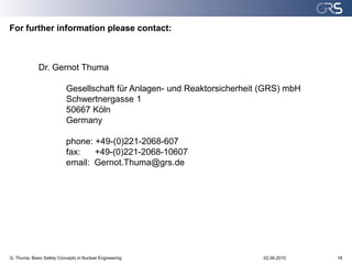 For further information please contact:



             Dr. Gernot Thuma

                           Gesellschaft für Anlagen- und Reaktorsicherheit (GRS) mbH
                           Schwertnergasse 1
                           50667 Köln
                           Germany

                           phone: +49-(0)221-2068-607
                           fax:   +49-(0)221-2068-10607
                           email: Gernot.Thuma@grs.de




G. Thuma, Basic Safety Concepts in Nuclear Engineering                    02.06.2010   18
 