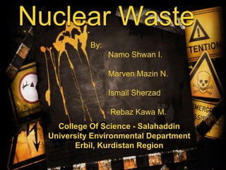 Nuclear Waste
By:
Namo Shwan I.
Marven Mazin N.
Ismail Sherzad
Rebaz Kawa M.
College Of Science - Salahaddin
University Environmental Department
Erbil, Kurdistan Region
 