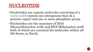 NUCLEOTIDE
Nucleotides are organic molecules consisting of a
nucleoside( contain one nitrogenous base & a
pentose sugar) and one or more phosphate group.
Nucleotides are the monomer of DNA
(Deoxyribonucleic acid) and RNA (Ribonucleic acid)
both of which are essential bio-molecules within all
life-forms on Earth.
 