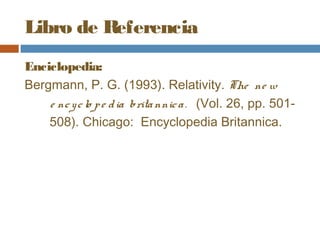 Libro de Referencia
Enciclopedia:
Bergmann, P. G. (1993). Relativity. The ne w
    e nc y c lo p e d ia brita nnic a . (Vol. 26, pp. 501-
    508). Chicago: Encyclopedia Britannica.
 