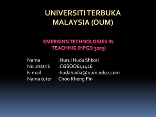 UNIVERSITI TERBUKA
        MALAYSIA (OUM)



Nama         :Nurul Huda Shkori
No .matrik   :CGSOO641426
E-mail       :hudanadia@oum.edu.ccom
Nama tutor   Choo Kheng Pin
 