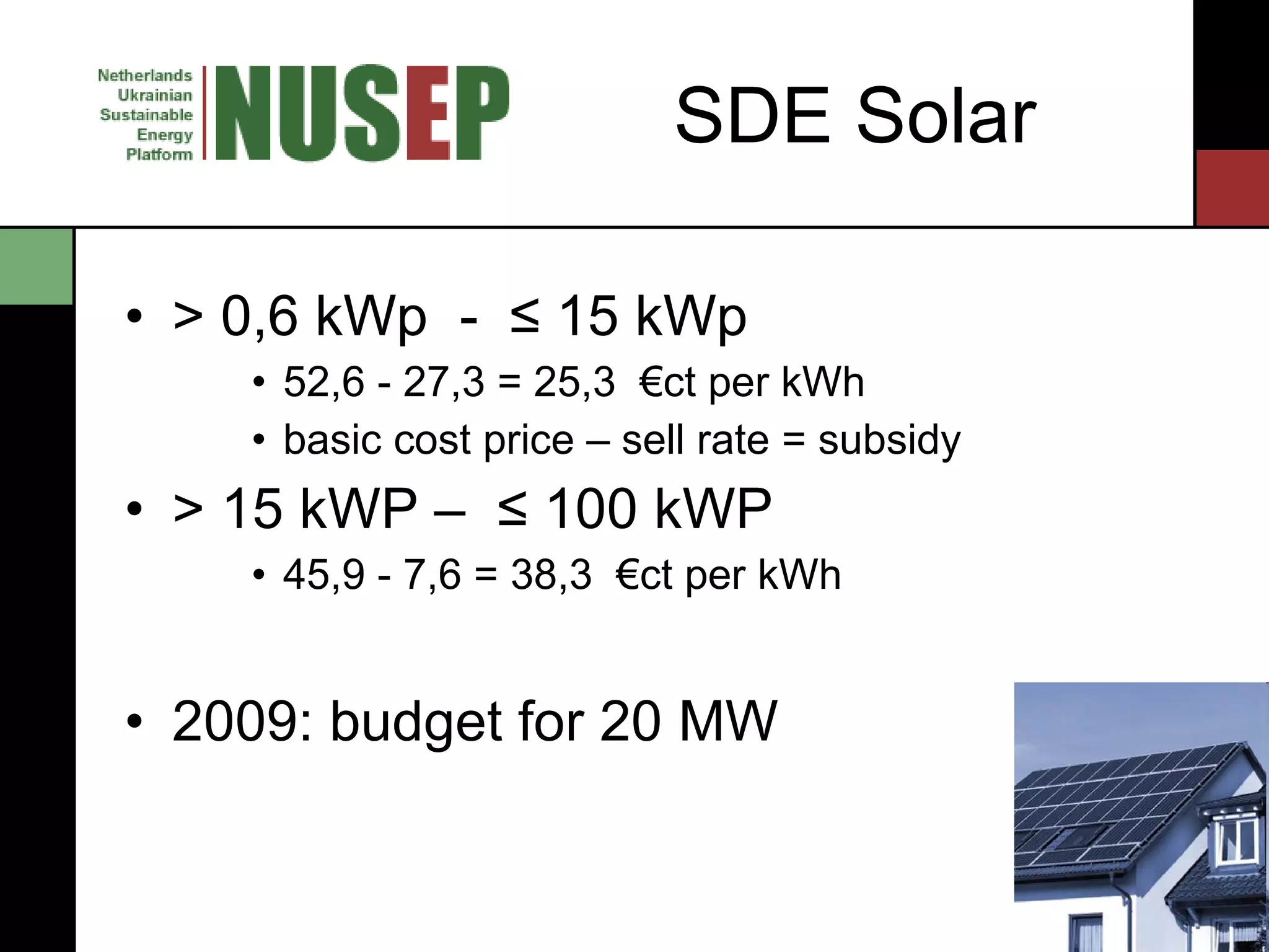 SDE Solar > 0,6 kWp  -  ≤ 15 kWp  52,6 - 27,3 = 25,3  €ct per kWh  basic cost price –  sell rate = subsidy > 15 kWP –  ≤ 100 kWP  45,9 - 7,6 = 38,3  €ct per kWh  2009: budget for 20 MW 
