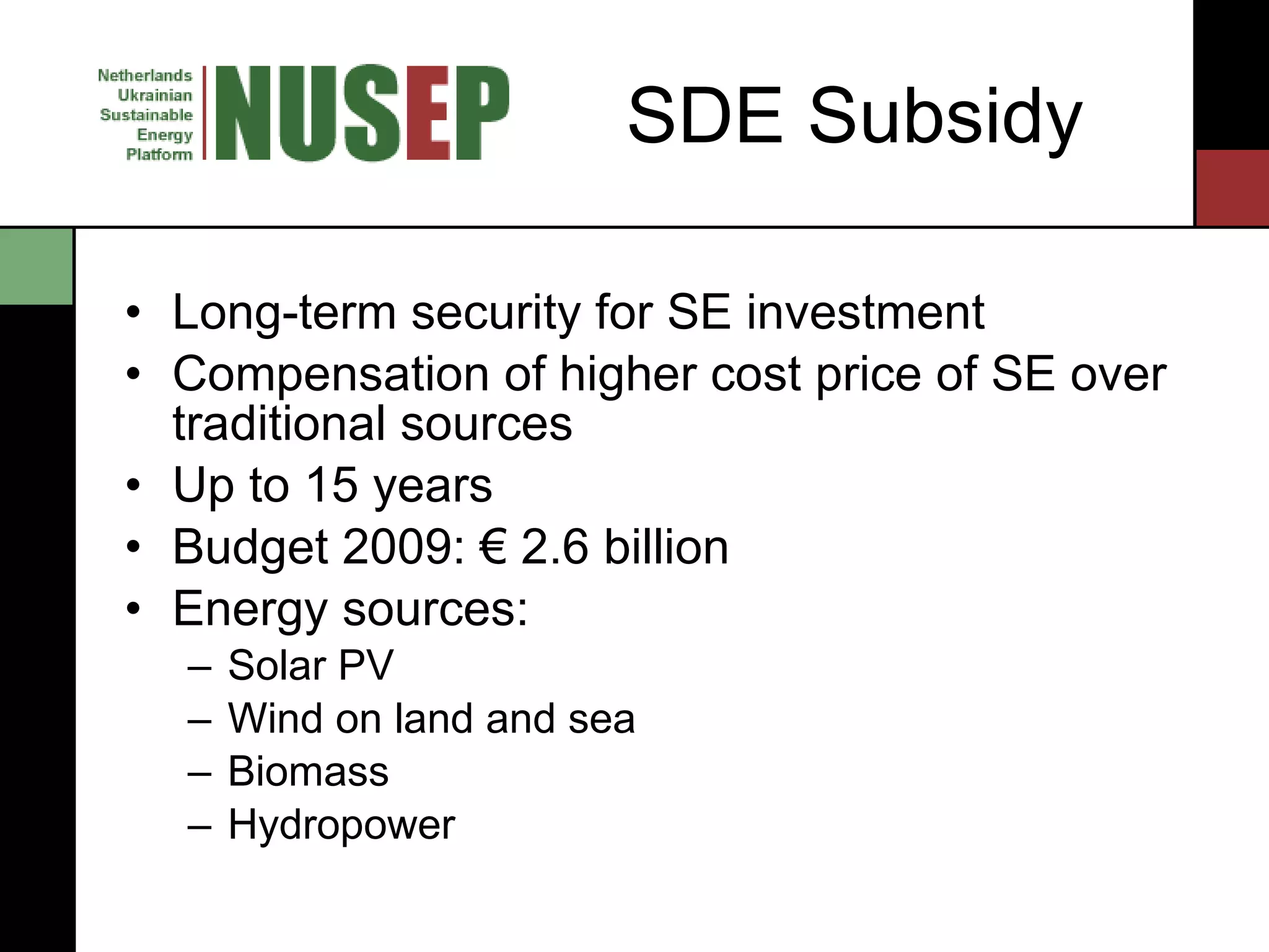SDE Subsidy Long-term security for SE investment Compensation of higher cost price of SE over traditional sources Up to 15 years Budget 2009: € 2.6 billion Energy sources: Solar PV Wind on land and sea Biomass Hydropower 