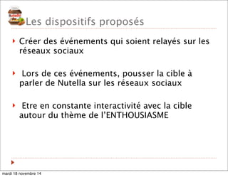 Les dispositifs proposés 
! Créer des événements qui soient relayés sur les 
réseaux sociaux 
! Lors de ces événements, pousser la cible à 
parler de Nutella sur les réseaux sociaux 
! Etre en constante interactivité avec la cible 
autour du thème de l’ENTHOUSIASME 
mardi 18 novembre 14 
 