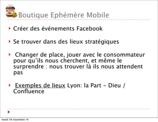 Boutique Ephémère Mobile 
! Créer des événements Facebook 
! Se trouver dans des lieux stratégiques 
! Changer de place, jouer avec le consommateur 
pour qu’ils nous cherchent, et même le 
surprendre : nous trouver là ils nous attendent 
pas 
! Exemples de lieux Lyon: la Part - Dieu / 
Confluence 
mardi 18 novembre 14 
 