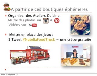 A partir de ces boutiques éphémères 
! Organiser des Ateliers Cuisine 
Mettre des photos sur & 
Vidéos sur 
! Mettre en place des jeux : 
1 Tweet #NutellaFoodTruck = une crêpe gratuite 
mardi 18 novembre 14 
 