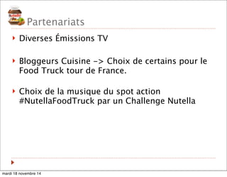 Partenariats 
! Diverses Émissions TV 
! Bloggeurs Cuisine -> Choix de certains pour le 
Food Truck tour de France. 
! Choix de la musique du spot action 
#NutellaFoodTruck par un Challenge Nutella 
mardi 18 novembre 14 
 