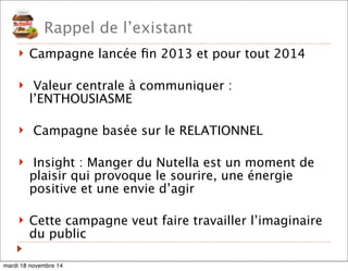 Rappel de l’existant 
! Campagne lancée fin 2013 et pour tout 2014 
! Valeur centrale à communiquer : 
l’ENTHOUSIASME 
! Campagne basée sur le RELATIONNEL 
! Insight : Manger du Nutella est un moment de 
plaisir qui provoque le sourire, une énergie 
positive et une envie d’agir 
! Cette campagne veut faire travailler l’imaginaire 
du public 
mardi 18 novembre 14 
 