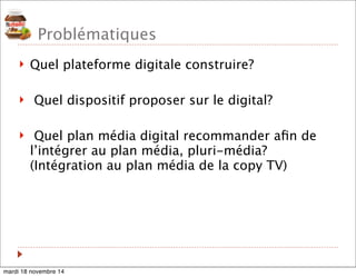 Problématiques 
! Quel plateforme digitale construire? 
! Quel dispositif proposer sur le digital? 
! Quel plan média digital recommander afin de 
l’intégrer au plan média, pluri-média? 
(Intégration au plan média de la copy TV) 
mardi 18 novembre 14 
 