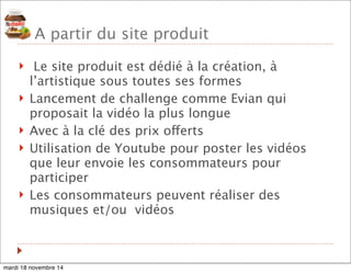 A partir du site produit 
! Le site produit est dédié à la création, à 
l’artistique sous toutes ses formes 
! Lancement de challenge comme Evian qui 
proposait la vidéo la plus longue 
! Avec à la clé des prix offerts 
! Utilisation de Youtube pour poster les vidéos 
que leur envoie les consommateurs pour 
participer 
! Les consommateurs peuvent réaliser des 
musiques et/ou vidéos 
mardi 18 novembre 14 
 