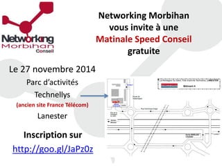 Networking Morbihan 
vous invite à une 
Matinale Speed Conseil 
gratuite 
Le 27 novembre 2014 
Parc d’activités 
Technellys 
(ancien site France Télécom) 
Lanester 
Inscription sur 
http://goo.gl/JaPz0z 
 