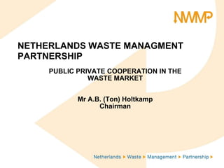 NETHERLANDS WASTE MANAGMENT PARTNERSHIP PUBLIC PRIVATE COOPERATION IN THE WASTE MARKET Mr A.B. (Ton) Holtkamp Chairman 