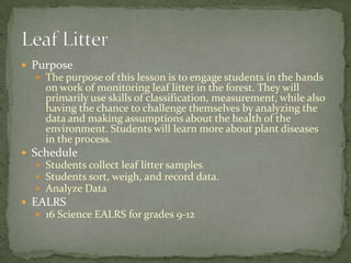 Purpose
   The purpose of this lesson is to engage students in the hands
    on work of monitoring leaf litter in the forest. They will
    primarily use skills of classification, measurement, while also
    having the chance to challenge themselves by analyzing the
    data and making assumptions about the health of the
    environment. Students will learn more about plant diseases
    in the process.
 Schedule
   Students collect leaf litter samples
   Students sort, weigh, and record data.
   Analyze Data
 EALRS
   16 Science EALRS for grades 9-12
 