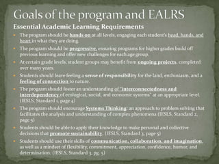 Essential Academic Learning Requirements
   The program should be hands on at all levels, engaging each student’s head, hands, and
    heart in what they are doing.
   The program should be progressive, ensuring programs for higher grades build off
    previous learning and offer new challenges for each age group.
   At certain grade levels, student groups may benefit from ongoing projects, completed
    over many years.
   Students should leave feeling a sense of responsibility for the land, enthusiasm, and a
    feeling of connection to nature.
   The program should foster an understanding of “interconnectedness and
    interdependency of ecological, social, and economic systems” at an appropriate level.
    (IESLS, Standard 1, page 4)
   The program should encourage Systems Thinking: an approach to problem solving that
    facilitates the analysis and understanding of complex phenomena (IESLS, Standard 2,
    page 5)
   Students should be able to apply their knowledge to make personal and collective
    decisions that promote sustainability. (IESLS, Standard 3, page 5)
   Students should use their skills of communication, collaboration, and imagination,
    as well as a mindset of flexibility, commitment, appreciation, confidence, humor, and
    determination. (IESLS, Standard 3, pg. 5)
 