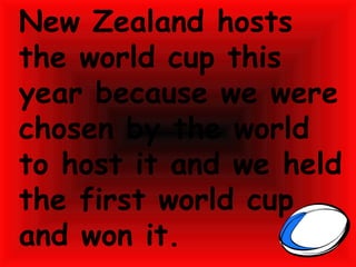 New Zealand hosts the world cup this year because we were chosen by the world to host it and we held the first world cup and won it. 