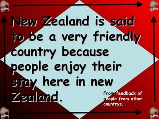 New Zealand is said to be a very friendly country because people enjoy their stay here in new Zealand. From  feedback of  p eople from other countrys. 