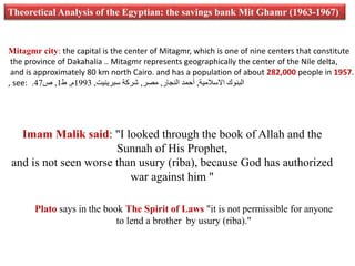 Theoretical Analysis of the Egyptian: the savings bank Mit Ghamr (1963-1967) 
Mitagmr city: the capital is the center of Mitagmr, which is one of nine centers that constitute 
the province of Dakahalia .. Mitagmr represents geographically the center of the Nile delta, 
and is approximately 80 km north Cairo. and has a population of about 282,000 people in 1957. 
, see: . البنوك الاسلامیة, أحمد النجار, مصر, شركة سبرينیت, 1993 م, ط 1, ص 47 
Imam Malik said: "I looked through the book of Allah and the 
Sunnah of His Prophet, 
and is not seen worse than usury (riba), because God has authorized 
war against him " 
Plato says in the book The Spirit of Laws "it is not permissible for anyone 
to lend a brother by usury (riba)." 
 
