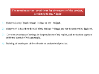 The most important conditions for the success of the project, 
according to Dr. Najjar 
1) The provision of local concept (village or city) Project . 
2) The project is based on the will of the masses (village) and not the authorities' decision. 
3) Develop awareness of savings in the population of the region, and investment deposits 
under the control of village people. 
4) Training of employees of these banks on professional practice. 
 