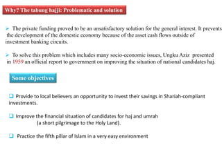Why? The tabung hajji: Problematic and solution 
 The private funding proved to be an unsatisfactory solution for the general interest. It prevents 
the development of the domestic economy because of the asset cash flows outside of 
investment banking circuits. 
 To solve this problem which includes many socio-economic issues, Ungku Aziz presented 
in 1959 an official report to government on improving the situation of national candidates haj. 
Some objectives 
 Provide to local believers an opportunity to invest their savings in Shariah-compliant 
investments. 
 Improve the financial situation of candidates for haj and umrah 
(a short pilgrimage to the Holy Land). 
 Practice the fifth pillar of Islam in a very easy environment 
 