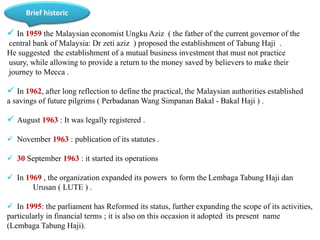 Brief historic 
 In 1959 the Malaysian economist Ungku Aziz ( the father of the current governor of the 
central bank of Malaysia: Dr zeti aziz ) proposed the establishment of Tabung Haji . 
He suggested the establishment of a mutual business investment that must not practice 
usury, while allowing to provide a return to the money saved by believers to make their 
journey to Mecca . 
 In 1962, after long reflection to define the practical, the Malaysian authorities established 
a savings of future pilgrims ( PerbadananWang Simpanan Bakal - Bakal Haji ) . 
 August 1963 : It was legally registered . 
 November 1963 : publication of its statutes . 
 30 September 1963 : it started its operations 
 In 1969 , the organization expanded its powers to form the Lembaga Tabung Haji dan 
Urusan ( LUTE ) . 
 In 1995: the parliament has Reformed its status, further expanding the scope of its activities, 
particularly in financial terms ; it is also on this occasion it adopted its present name 
(Lembaga Tabung Haji). 
 