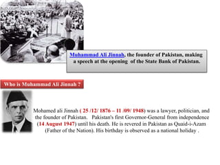 Muhammad Ali Jinnah, the founder of Pakistan, making 
a speech at the opening of the State Bank of Pakistan. 
Who is Muhammad Ali Jinnah ? 
Mohamed ali Jinnah ( 25 /12/ 1876 – 11 /09/ 1948) was a lawyer, politician, and 
the founder of Pakistan. Pakistan's first Governor-General from independence 
(14 August 1947) until his death. He is revered in Pakistan as Quaid-i-Azam 
(Father of the Nation). His birthday is observed as a national holiday . 
 