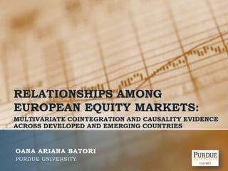 RELATIONSHIPS AMONG EUROPEAN EQUITY MARKETS: MULTIVARIATE COINTEGRATION AND CAUSALITY EVIDENCE ACROSS DEVELOPED AND EMERGING COUNTRIES OANA ARIANA BATORI Purdue university 