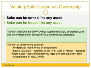 Valuing Solar Lease v/s Ownership
 Solar can be owned like any asset
 Solar can be leased like any asset
Transfer through sale of PV Owned System relatively straightforward
and determined using standard valuation tools as discussed.

Transfer of Lease more complex:
• Understand lease terms an stipulations
• Lease valuation – could be either IN or OUT of Money depends
where Solar Prices and Electricity rates are at that point in time
• Credit profile of New Owner
1Source Energy

 