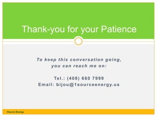 Thank-you for your Patience

To k e e p t h i s c o n v e r s a t i o n g o i n g ,
you can reach me on:
Te l . : ( 4 0 8 ) 6 6 0 7 9 9 9
E m a i l : b i j o u @ 1 s o u r c e e n e r g y. u s

1Source Energy

 