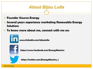 About Bijou Lulla
 Founder 1Source Energy
 Several years experience marketing Renewable Energy

Solutions
 To know more about me, connect with me on:
www.linkedin.com/bijoululla

https://www.facebook.com/EnergyMaestro

https://twitter.com/EnergyMaestro_1
1Source Energy

 