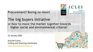 Procurement? Boring no more!
The big buyers initiative
or how to move the market together towards
higher social and environmental criteria!
23 January 2020
Anja De Cunto,
funding and financing coordinator
anja.decunto@eurocities.eu
 