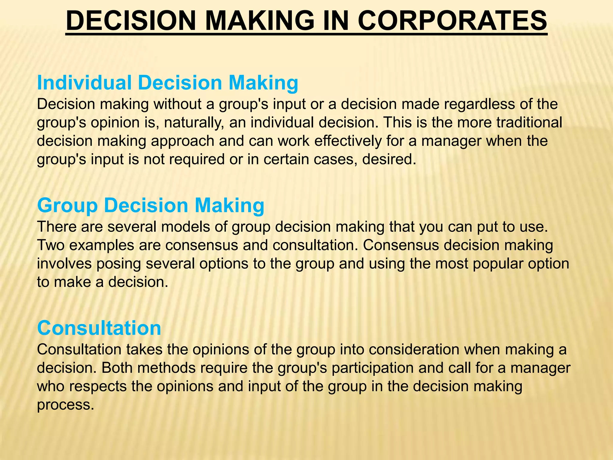 DECISION MAKING IN CORPORATES
Individual Decision Making
Decision making without a group's input or a decision made regardless of the
group's opinion is, naturally, an individual decision. This is the more traditional
decision making approach and can work effectively for a manager when the
group's input is not required or in certain cases, desired.
Group Decision Making
There are several models of group decision making that you can put to use.
Two examples are consensus and consultation. Consensus decision making
involves posing several options to the group and using the most popular option
to make a decision.
Consultation
Consultation takes the opinions of the group into consideration when making a
decision. Both methods require the group's participation and call for a manager
who respects the opinions and input of the group in the decision making
process.
 
