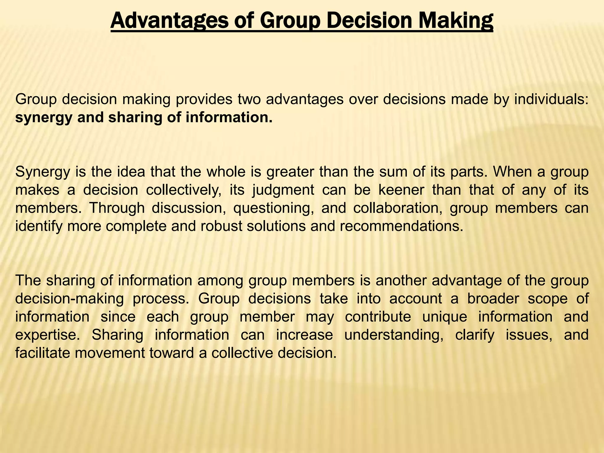 Advantages of Group Decision Making
Group decision making provides two advantages over decisions made by individuals:
synergy and sharing of information.
Synergy is the idea that the whole is greater than the sum of its parts. When a group
makes a decision collectively, its judgment can be keener than that of any of its
members. Through discussion, questioning, and collaboration, group members can
identify more complete and robust solutions and recommendations.
The sharing of information among group members is another advantage of the group
decision-making process. Group decisions take into account a broader scope of
information since each group member may contribute unique information and
expertise. Sharing information can increase understanding, clarify issues, and
facilitate movement toward a collective decision.
 
