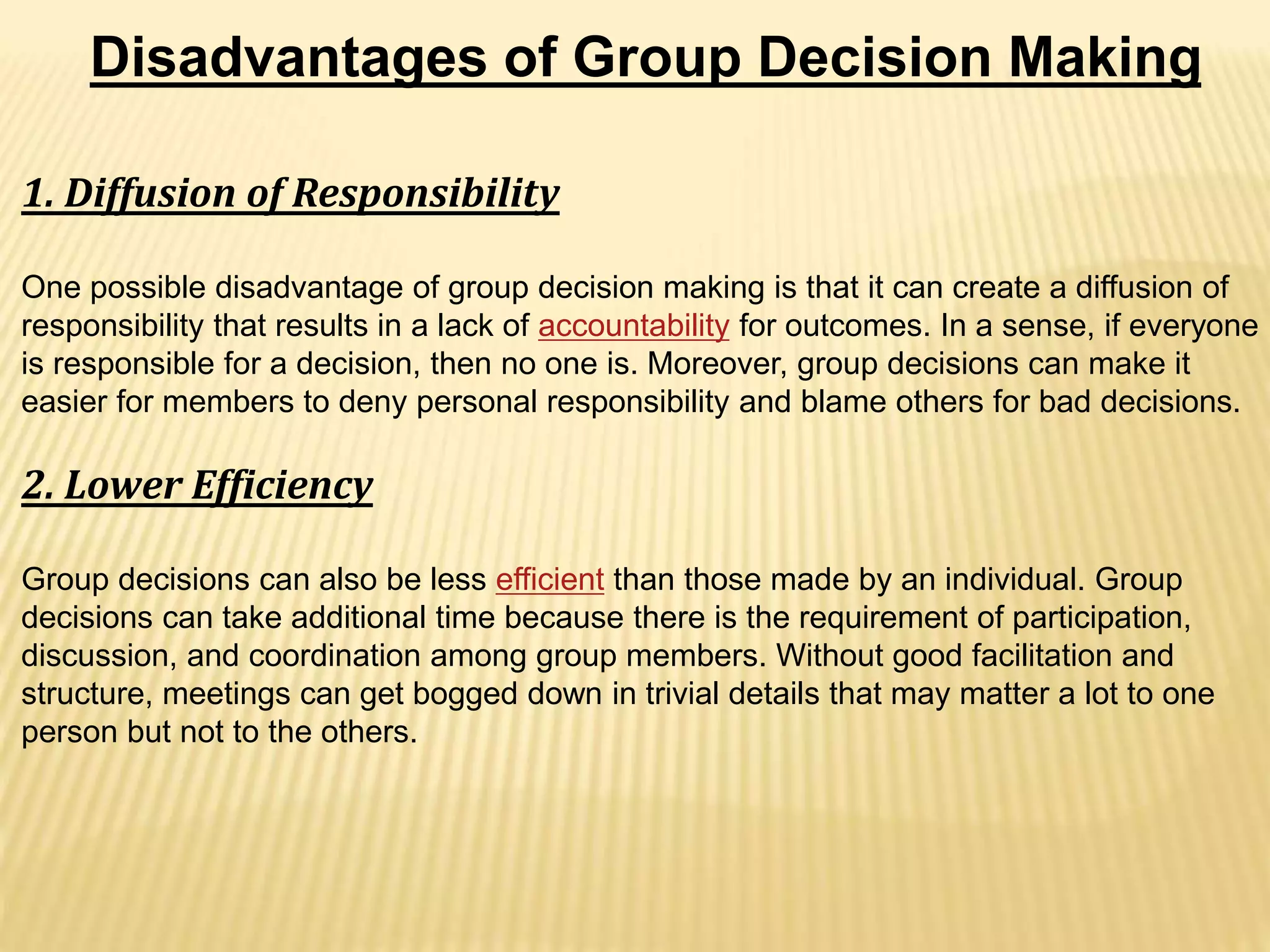 Disadvantages of Group Decision Making
1. Diffusion of Responsibility
One possible disadvantage of group decision making is that it can create a diffusion of
responsibility that results in a lack of accountability for outcomes. In a sense, if everyone
is responsible for a decision, then no one is. Moreover, group decisions can make it
easier for members to deny personal responsibility and blame others for bad decisions.
2. Lower Efficiency
Group decisions can also be less efficient than those made by an individual. Group
decisions can take additional time because there is the requirement of participation,
discussion, and coordination among group members. Without good facilitation and
structure, meetings can get bogged down in trivial details that may matter a lot to one
person but not to the others.
 