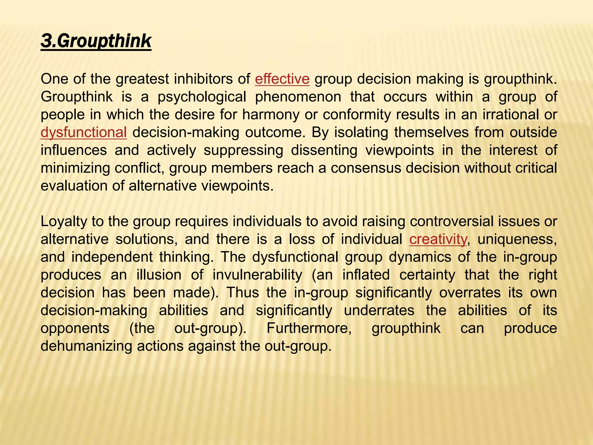 3.Groupthink
One of the greatest inhibitors of effective group decision making is groupthink.
Groupthink is a psychological phenomenon that occurs within a group of
people in which the desire for harmony or conformity results in an irrational or
dysfunctional decision-making outcome. By isolating themselves from outside
influences and actively suppressing dissenting viewpoints in the interest of
minimizing conflict, group members reach a consensus decision without critical
evaluation of alternative viewpoints.
Loyalty to the group requires individuals to avoid raising controversial issues or
alternative solutions, and there is a loss of individual creativity, uniqueness,
and independent thinking. The dysfunctional group dynamics of the in-group
produces an illusion of invulnerability (an inflated certainty that the right
decision has been made). Thus the in-group significantly overrates its own
decision-making abilities and significantly underrates the abilities of its
opponents (the out-group). Furthermore, groupthink can produce
dehumanizing actions against the out-group.
 