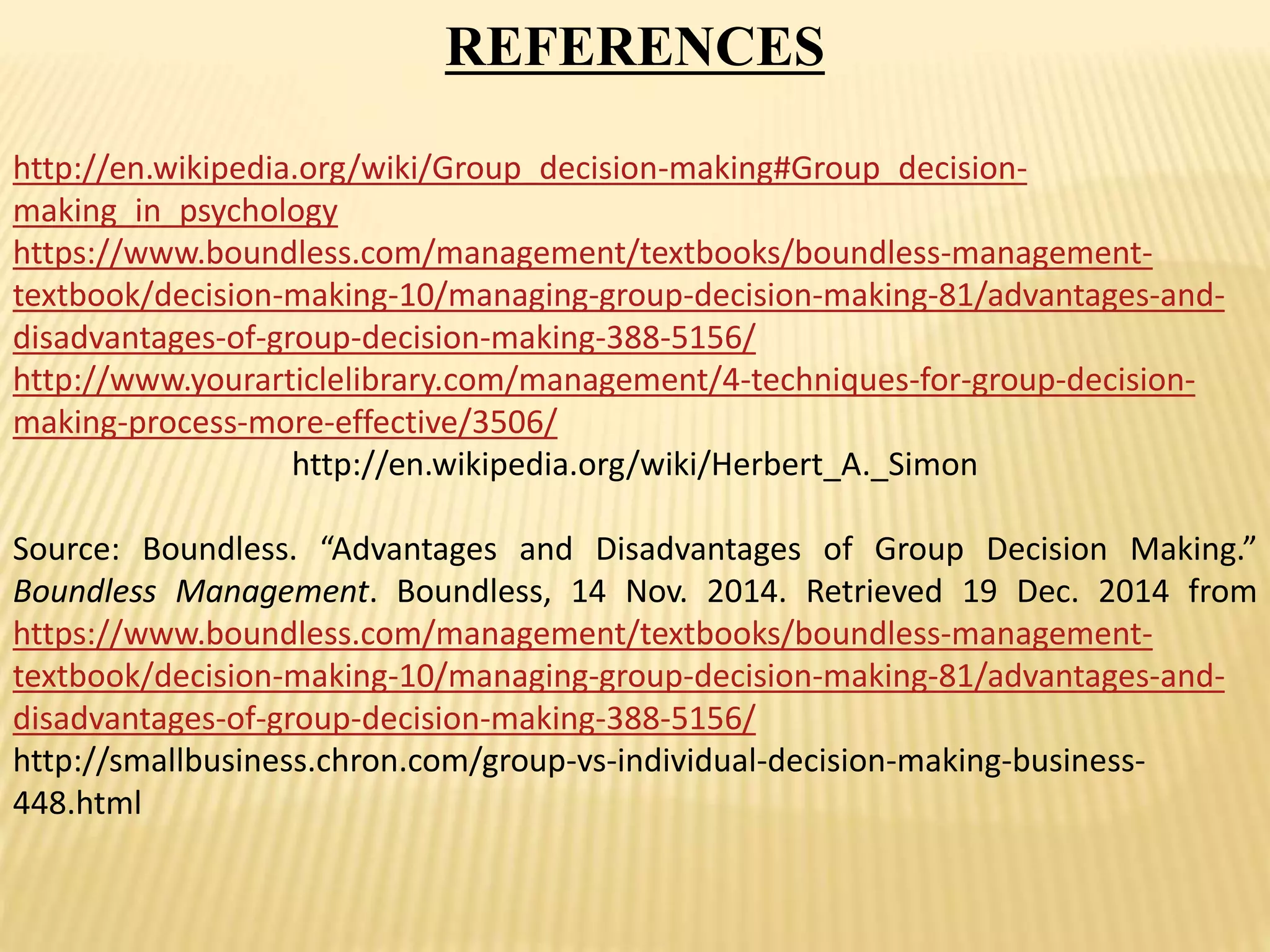 REFERENCES
http://en.wikipedia.org/wiki/Group_decision-making#Group_decision-
making_in_psychology
https://www.boundless.com/management/textbooks/boundless-management-
textbook/decision-making-10/managing-group-decision-making-81/advantages-and-
disadvantages-of-group-decision-making-388-5156/
http://www.yourarticlelibrary.com/management/4-techniques-for-group-decision-
making-process-more-effective/3506/
http://en.wikipedia.org/wiki/Herbert_A._Simon
Source: Boundless. “Advantages and Disadvantages of Group Decision Making.”
Boundless Management. Boundless, 14 Nov. 2014. Retrieved 19 Dec. 2014 from
https://www.boundless.com/management/textbooks/boundless-management-
textbook/decision-making-10/managing-group-decision-making-81/advantages-and-
disadvantages-of-group-decision-making-388-5156/
http://smallbusiness.chron.com/group-vs-individual-decision-making-business-
448.html
 