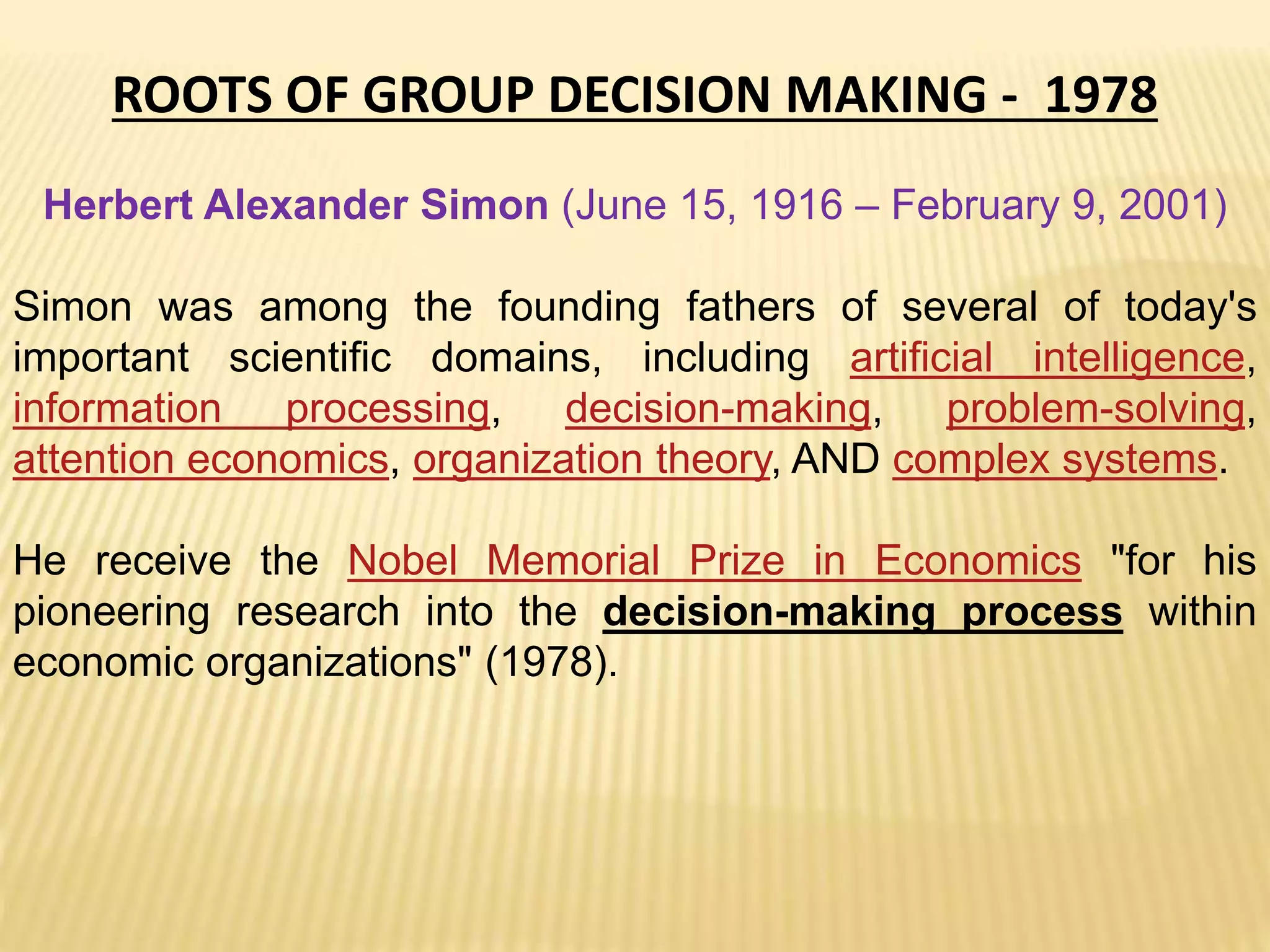 ROOTS OF GROUP DECISION MAKING - 1978
Herbert Alexander Simon (June 15, 1916 – February 9, 2001)
Simon was among the founding fathers of several of today's
important scientific domains, including artificial intelligence,
information processing, decision-making, problem-solving,
attention economics, organization theory, AND complex systems.
He receive the Nobel Memorial Prize in Economics "for his
pioneering research into the decision-making process within
economic organizations" (1978).
 