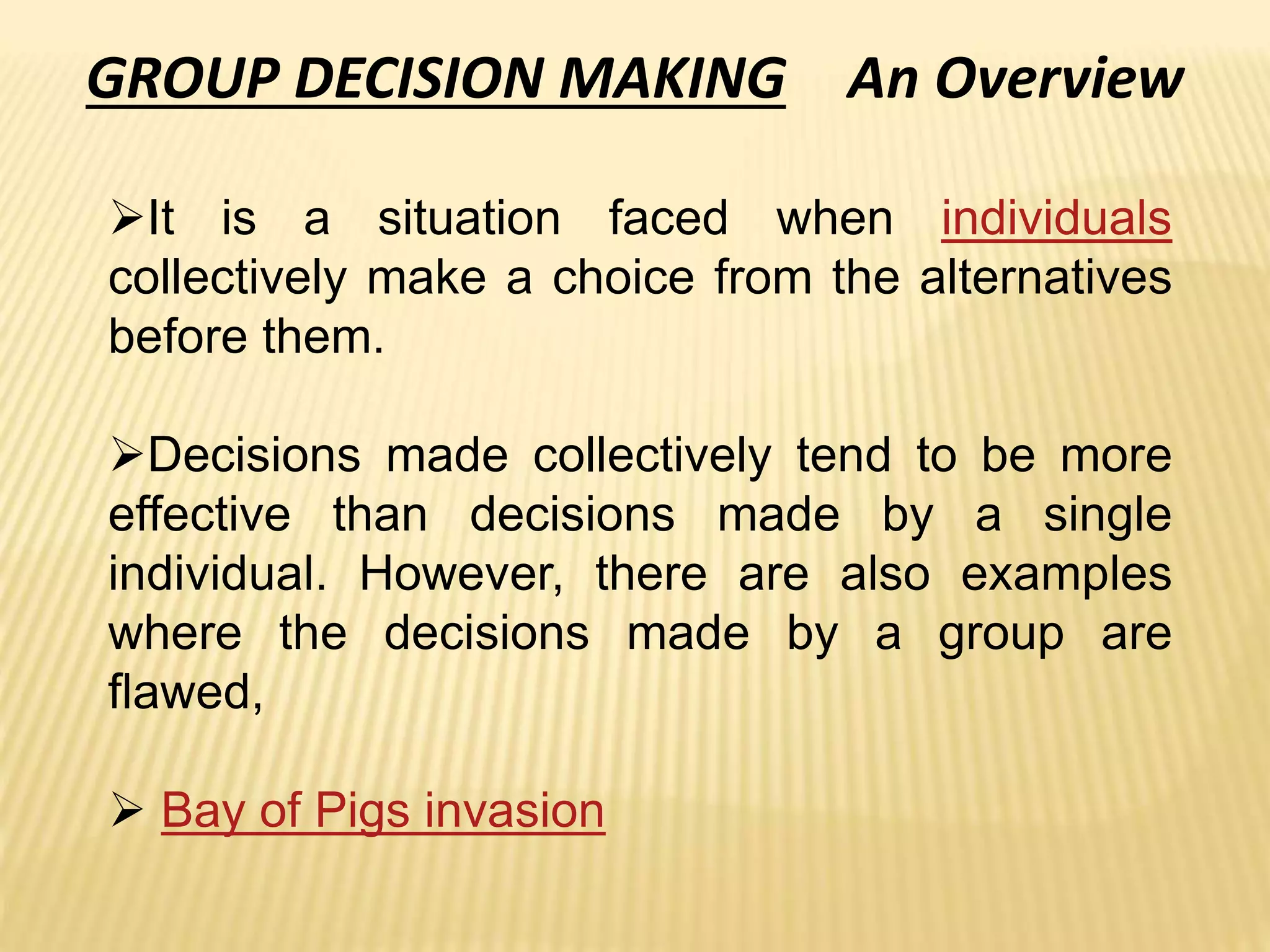 GROUP DECISION MAKING An Overview
It is a situation faced when individuals
collectively make a choice from the alternatives
before them.
Decisions made collectively tend to be more
effective than decisions made by a single
individual. However, there are also examples
where the decisions made by a group are
flawed,
 Bay of Pigs invasion
 