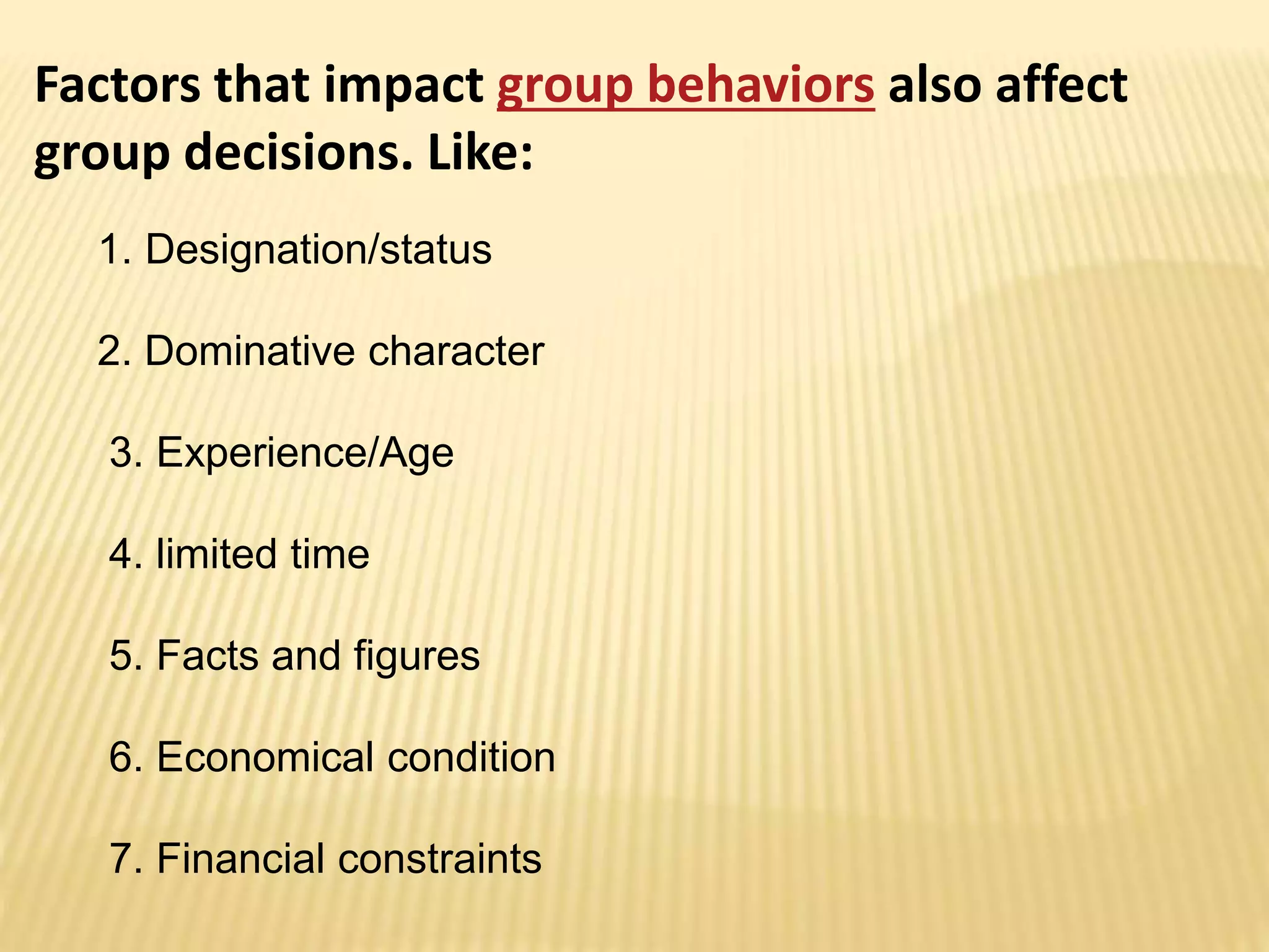 Factors that impact group behaviors also affect
group decisions. Like:
1. Designation/status
2. Dominative character
3. Experience/Age
4. limited time
5. Facts and figures
6. Economical condition
7. Financial constraints
 