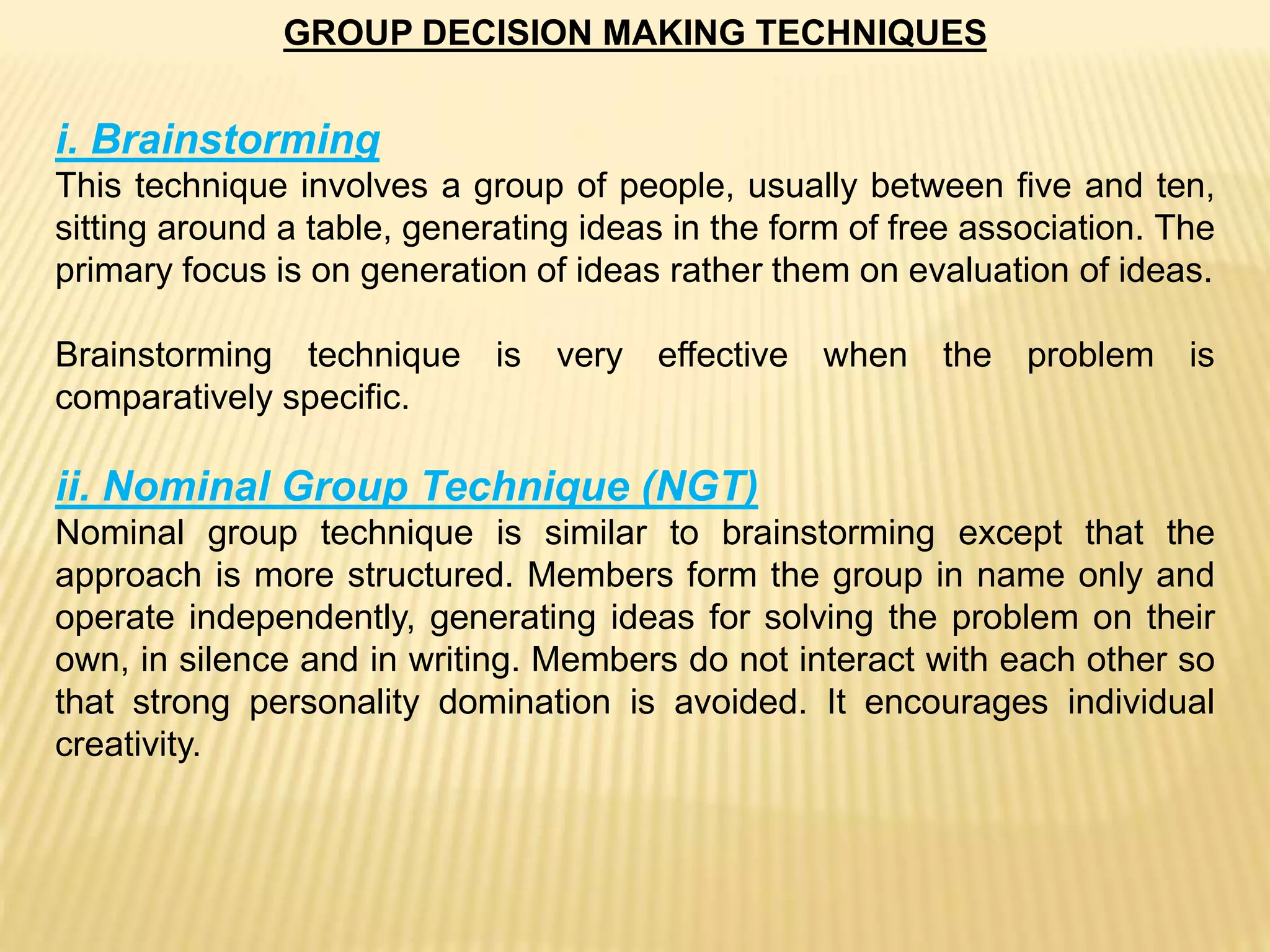 GROUP DECISION MAKING TECHNIQUES
i. Brainstorming
This technique involves a group of people, usually between five and ten,
sitting around a table, generating ideas in the form of free association. The
primary focus is on generation of ideas rather them on evaluation of ideas.
Brainstorming technique is very effective when the problem is
comparatively specific.
ii. Nominal Group Technique (NGT)
Nominal group technique is similar to brainstorming except that the
approach is more structured. Members form the group in name only and
operate independently, generating ideas for solving the problem on their
own, in silence and in writing. Members do not interact with each other so
that strong personality domination is avoided. It encourages individual
creativity.
 