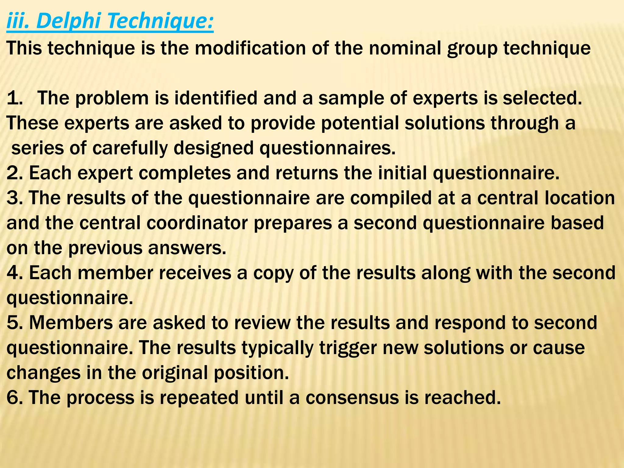 iii. Delphi Technique:
This technique is the modification of the nominal group technique
1. The problem is identified and a sample of experts is selected.
These experts are asked to provide potential solutions through a
series of carefully designed questionnaires.
2. Each expert completes and returns the initial questionnaire.
3. The results of the questionnaire are compiled at a central location
and the central coordinator prepares a second questionnaire based
on the previous answers.
4. Each member receives a copy of the results along with the second
questionnaire.
5. Members are asked to review the results and respond to second
questionnaire. The results typically trigger new solutions or cause
changes in the original position.
6. The process is repeated until a consensus is reached.
 
