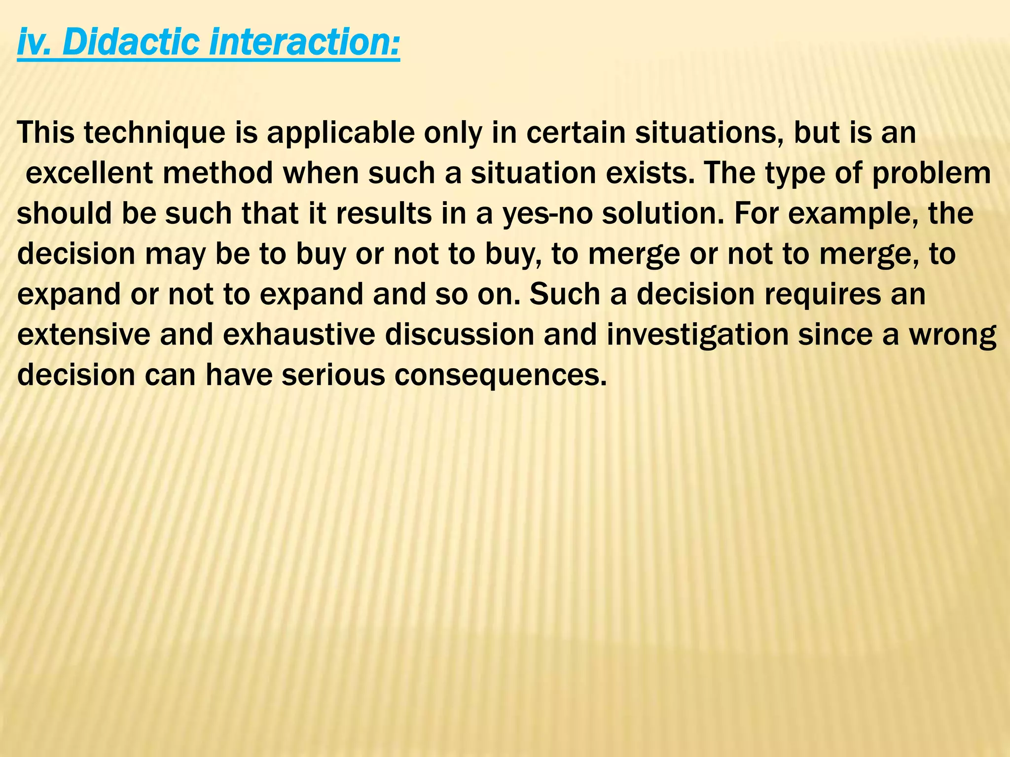 iv. Didactic interaction:
This technique is applicable only in certain situations, but is an
excellent method when such a situation exists. The type of problem
should be such that it results in a yes-no solution. For example, the
decision may be to buy or not to buy, to merge or not to merge, to
expand or not to expand and so on. Such a decision requires an
extensive and exhaustive discussion and investigation since a wrong
decision can have serious consequences.
 