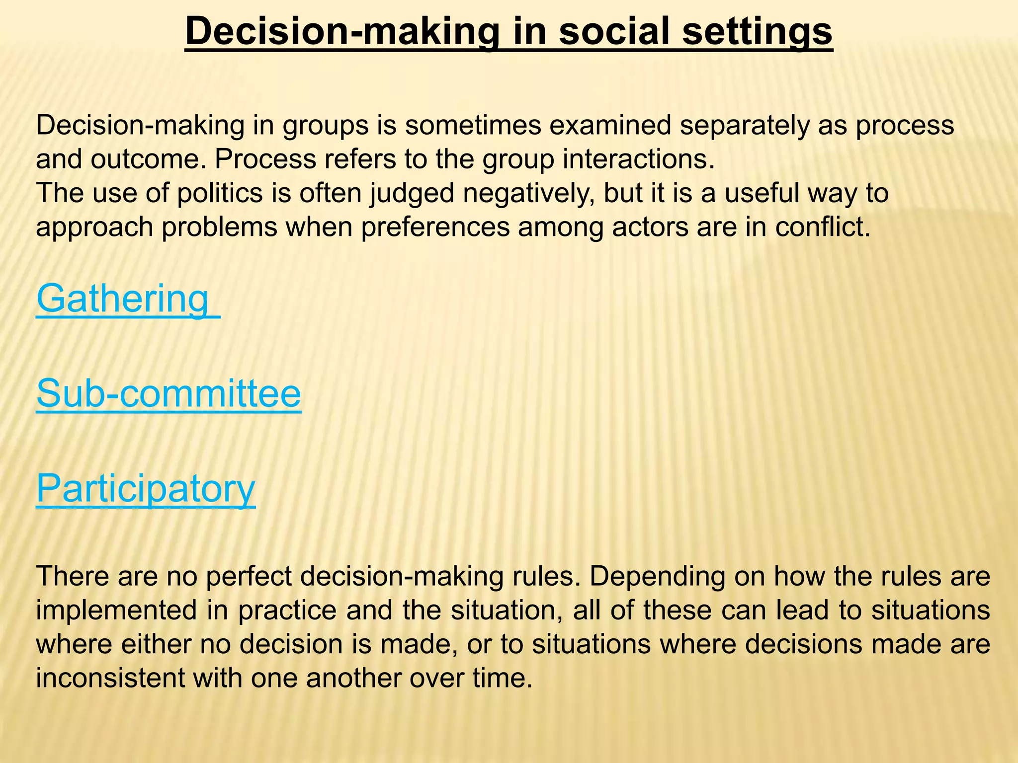 Decision-making in social settings
Decision-making in groups is sometimes examined separately as process
and outcome. Process refers to the group interactions.
The use of politics is often judged negatively, but it is a useful way to
approach problems when preferences among actors are in conflict.
Gathering
Sub-committee
Participatory
There are no perfect decision-making rules. Depending on how the rules are
implemented in practice and the situation, all of these can lead to situations
where either no decision is made, or to situations where decisions made are
inconsistent with one another over time.
 