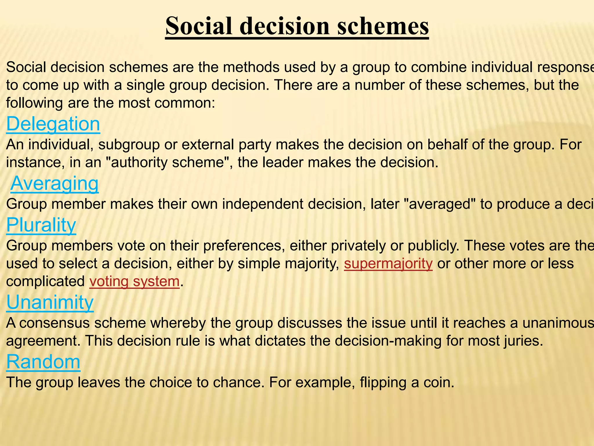 Social decision schemes
Social decision schemes are the methods used by a group to combine individual response
to come up with a single group decision. There are a number of these schemes, but the
following are the most common:
Delegation
An individual, subgroup or external party makes the decision on behalf of the group. For
instance, in an "authority scheme", the leader makes the decision.
Averaging
Group member makes their own independent decision, later "averaged" to produce a decis
Plurality
Group members vote on their preferences, either privately or publicly. These votes are the
used to select a decision, either by simple majority, supermajority or other more or less
complicated voting system.
Unanimity
A consensus scheme whereby the group discusses the issue until it reaches a unanimous
agreement. This decision rule is what dictates the decision-making for most juries.
Random
The group leaves the choice to chance. For example, flipping a coin.
 