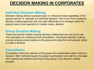 DECISION MAKING IN CORPORATES
Individual Decision Making
Decision making without a group's input or a decision made regardless of the
group's opinion is, naturally, an individual decision. This is the more traditional
decision making approach and can work effectively for a manager when the
group's input is not required or in certain cases, desired.
Group Decision Making
There are several models of group decision making that you can put to use.
Two examples are consensus and consultation. Consensus decision making
involves posing several options to the group and using the most popular option
to make a decision.
Consultation
Consultation takes the opinions of the group into consideration when making a
decision. Both methods require the group's participation and call for a manager
who respects the opinions and input of the group in the decision making
process.
 
