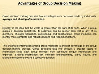 Advantages of Group Decision Making
Group decision making provides two advantages over decisions made by individuals:
synergy and sharing of information.
Synergy is the idea that the whole is greater than the sum of its parts. When a group
makes a decision collectively, its judgment can be keener than that of any of its
members. Through discussion, questioning, and collaboration, group members can
identify more complete and robust solutions and recommendations.
The sharing of information among group members is another advantage of the group
decision-making process. Group decisions take into account a broader scope of
information since each group member may contribute unique information and
expertise. Sharing information can increase understanding, clarify issues, and
facilitate movement toward a collective decision.
 