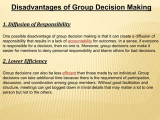 Disadvantages of Group Decision Making
1. Diffusion of Responsibility
One possible disadvantage of group decision making is that it can create a diffusion of
responsibility that results in a lack of accountability for outcomes. In a sense, if everyone
is responsible for a decision, then no one is. Moreover, group decisions can make it
easier for members to deny personal responsibility and blame others for bad decisions.
2. Lower Efficiency
Group decisions can also be less efficient than those made by an individual. Group
decisions can take additional time because there is the requirement of participation,
discussion, and coordination among group members. Without good facilitation and
structure, meetings can get bogged down in trivial details that may matter a lot to one
person but not to the others.
 