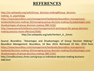 REFERENCES
http://en.wikipedia.org/wiki/Group_decision-making#Group_decision-
making_in_psychology
https://www.boundless.com/management/textbooks/boundless-management-
textbook/decision-making-10/managing-group-decision-making-81/advantages-and-
disadvantages-of-group-decision-making-388-5156/
http://www.yourarticlelibrary.com/management/4-techniques-for-group-decision-
making-process-more-effective/3506/
http://en.wikipedia.org/wiki/Herbert_A._Simon
Source: Boundless. “Advantages and Disadvantages of Group Decision Making.”
Boundless Management. Boundless, 14 Nov. 2014. Retrieved 19 Dec. 2014 from
https://www.boundless.com/management/textbooks/boundless-management-
textbook/decision-making-10/managing-group-decision-making-81/advantages-and-
disadvantages-of-group-decision-making-388-5156/
http://smallbusiness.chron.com/group-vs-individual-decision-making-business-
448.html
 
