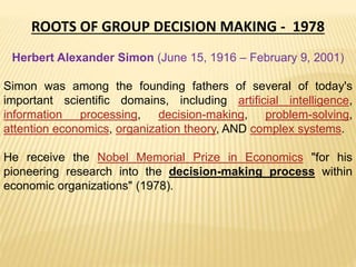 ROOTS OF GROUP DECISION MAKING - 1978
Herbert Alexander Simon (June 15, 1916 – February 9, 2001)
Simon was among the founding fathers of several of today's
important scientific domains, including artificial intelligence,
information processing, decision-making, problem-solving,
attention economics, organization theory, AND complex systems.
He receive the Nobel Memorial Prize in Economics "for his
pioneering research into the decision-making process within
economic organizations" (1978).
 