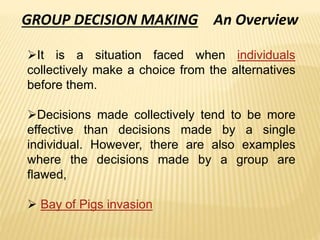 GROUP DECISION MAKING An Overview
It is a situation faced when individuals
collectively make a choice from the alternatives
before them.
Decisions made collectively tend to be more
effective than decisions made by a single
individual. However, there are also examples
where the decisions made by a group are
flawed,
 Bay of Pigs invasion
 