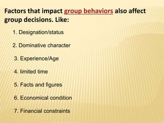 Factors that impact group behaviors also affect
group decisions. Like:
1. Designation/status
2. Dominative character
3. Experience/Age
4. limited time
5. Facts and figures
6. Economical condition
7. Financial constraints
 